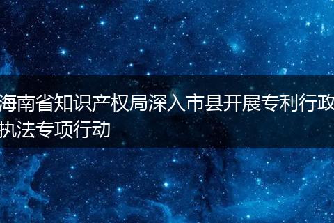 海南省知识产权局深入市县开展专利行政执法专项行动