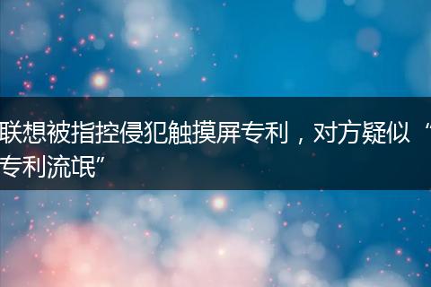 联想被指控侵犯触摸屏专利，对方疑似“专利流氓”