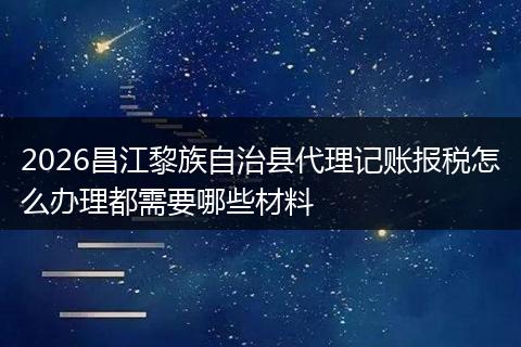 2026昌江黎族自治县代理记账报税怎么办理都需要哪些材料
