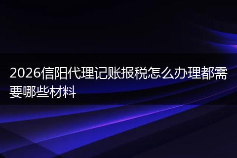 2026信阳代理记账报税怎么办理都需要哪些材料