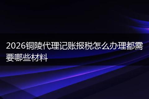 2026铜陵代理记账报税怎么办理都需要哪些材料