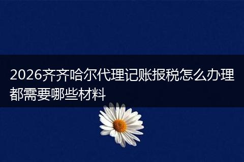 2026齐齐哈尔代理记账报税怎么办理都需要哪些材料