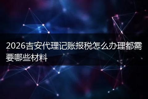 2026吉安代理记账报税怎么办理都需要哪些材料