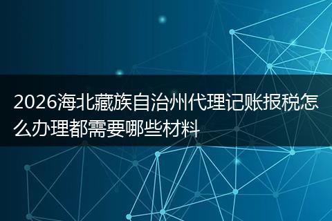 2026海北藏族自治州代理记账报税怎么办理都需要哪些材料