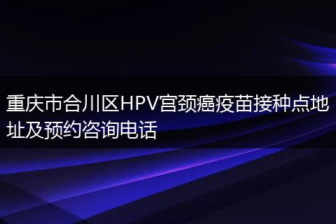 重庆市合川区HPV宫颈癌疫苗接种点地址及预约咨询电话