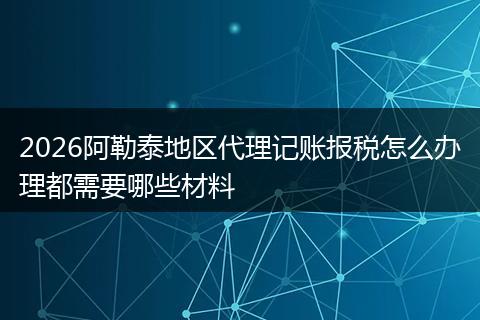 2026阿勒泰地区代理记账报税怎么办理都需要哪些材料