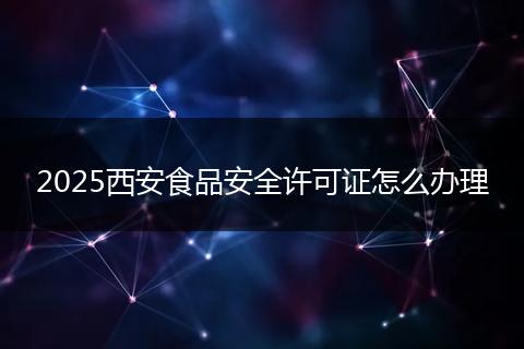 2025西安食品安全许可证怎么办理