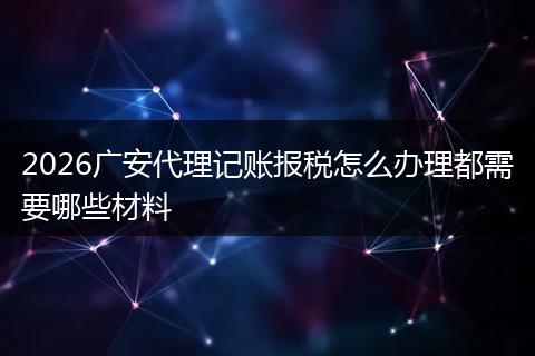 2026广安代理记账报税怎么办理都需要哪些材料