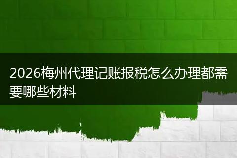 2026梅州代理记账报税怎么办理都需要哪些材料