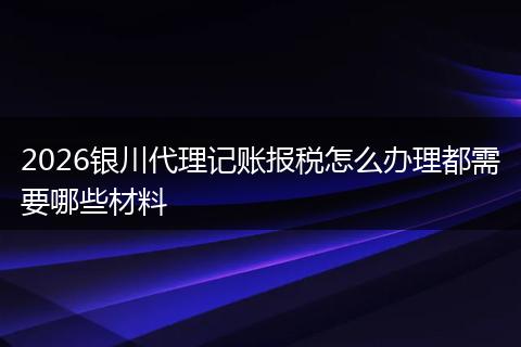 2026银川代理记账报税怎么办理都需要哪些材料