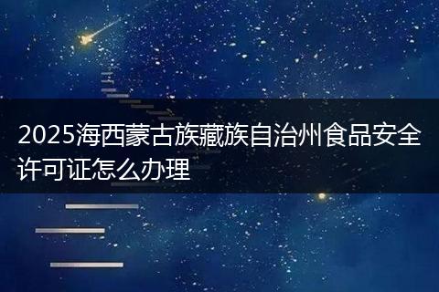 2025海西蒙古族藏族自治州食品安全许可证怎么办理