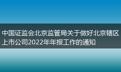 中国证监会北京监管局关于做好北京辖区上市公司2022年年报工作的通知