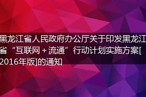 黑龙江省人民政府办公厅关于印发黑龙江省“互联网＋流通”行动计划实施方案[2016年版]的通知