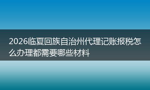 2026临夏回族自治州代理记账报税怎么办理都需要哪些材料