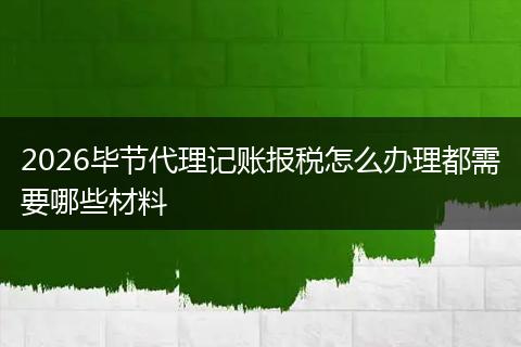 2026毕节代理记账报税怎么办理都需要哪些材料
