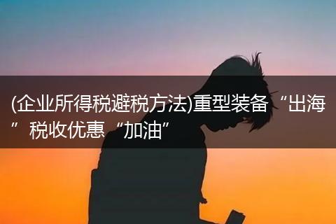 (企业所得税避税方法)重型装备“出海”税收优惠“加油”