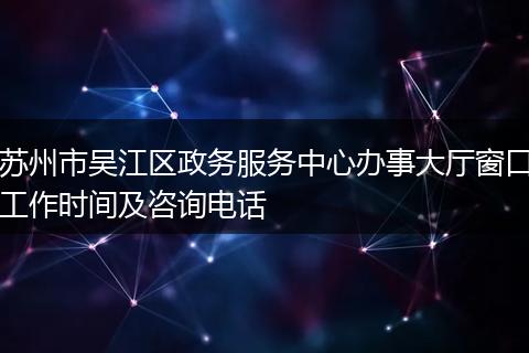 苏州市吴江区政务服务中心办事大厅窗口工作时间及咨询电话