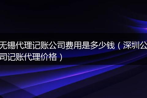 无锡代理记账公司费用是多少钱(深圳公司记账代理价格)
