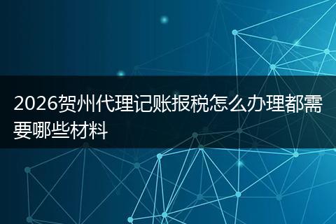 2026贺州代理记账报税怎么办理都需要哪些材料