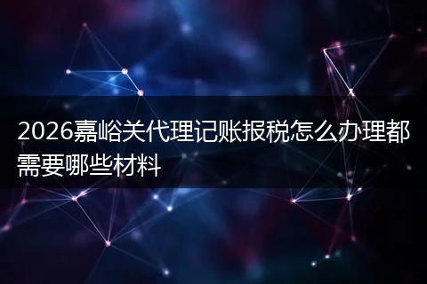2026嘉峪关代理记账报税怎么办理都需要哪些材料
