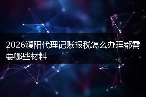 2026濮阳代理记账报税怎么办理都需要哪些材料