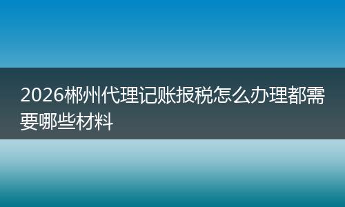 2026郴州代理记账报税怎么办理都需要哪些材料