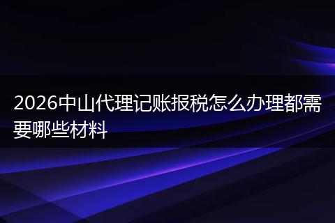 2026中山代理记账报税怎么办理都需要哪些材料