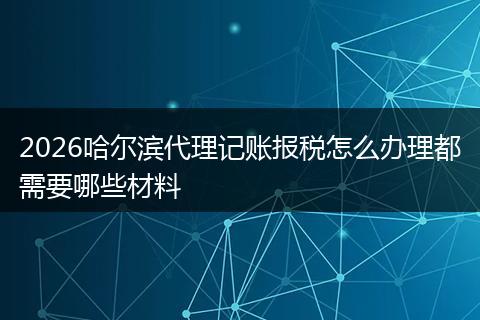 2026哈尔滨代理记账报税怎么办理都需要哪些材料