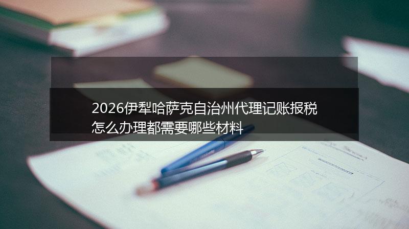 2026伊犁哈萨克自治州代理记账报税怎么办理都需要哪些材料