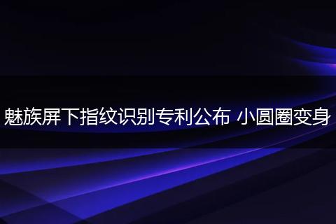 魅族屏下指纹识别专利公布 小圆圈变身