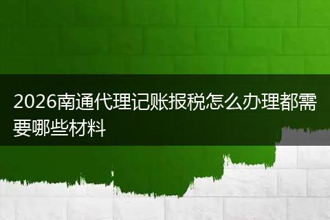 2026南通代理记账报税怎么办理都需要哪些材料