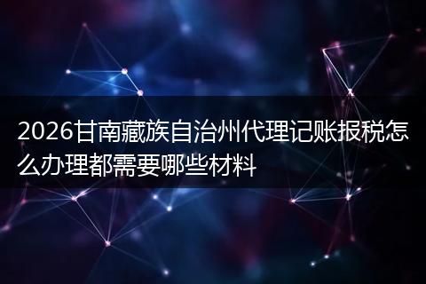 2026甘南藏族自治州代理记账报税怎么办理都需要哪些材料