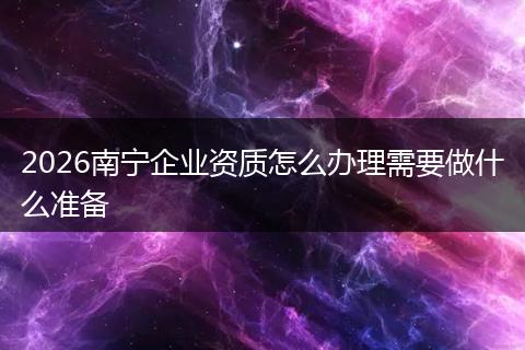 2026南宁企业资质怎么办理需要做什么准备