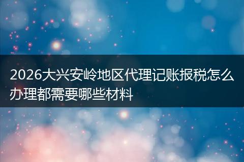 2026大兴安岭地区代理记账报税怎么办理都需要哪些材料