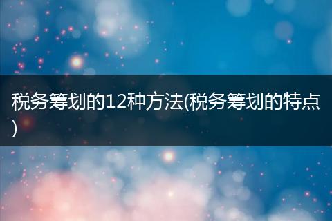 税务筹划的12种方法(税务筹划的特点)