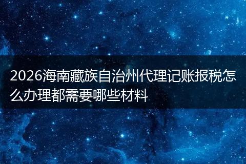 2026海南藏族自治州代理记账报税怎么办理都需要哪些材料