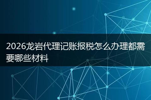 2026龙岩代理记账报税怎么办理都需要哪些材料