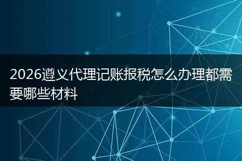 2026遵义代理记账报税怎么办理都需要哪些材料