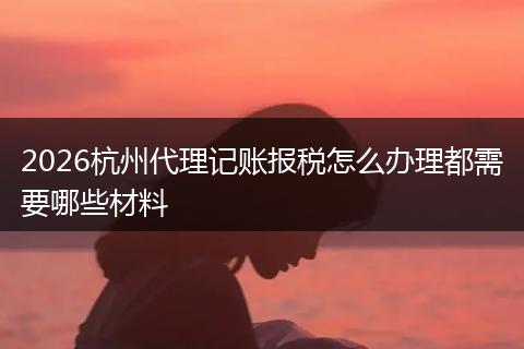 2026杭州代理记账报税怎么办理都需要哪些材料