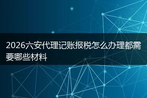 2026六安代理记账报税怎么办理都需要哪些材料