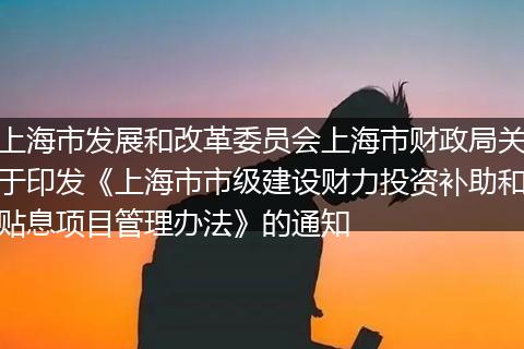 上海市发展和改革委员会上海市财政局关于印发《上海市市级建设财力投资补助和贴息项目管理办法》的通知