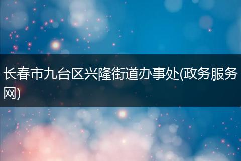 长春市九台区兴隆街道办事处(政务服务网)