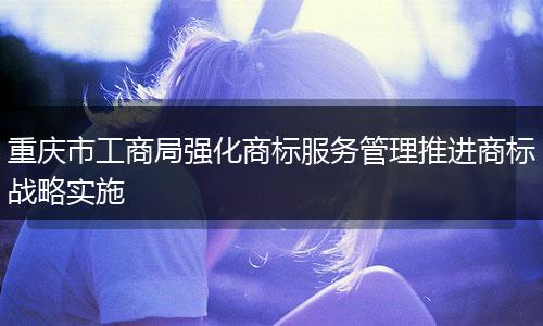 重庆市工商局强化商标服务管理推进商标战略实施