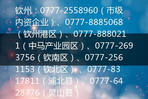 钦州：0777-2558960（市级内资企业）、0777-8885068（钦州港区）、0777-8880211（中马产业园区）、0777-2693756（钦南区）、0777-2561153（钦北区） 、0777-8317811（浦北县）、0777-6428776（灵山县）