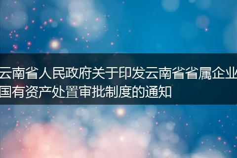 云南省人民政府关于印发云南省省属企业国有资产处置审批制度的通知
