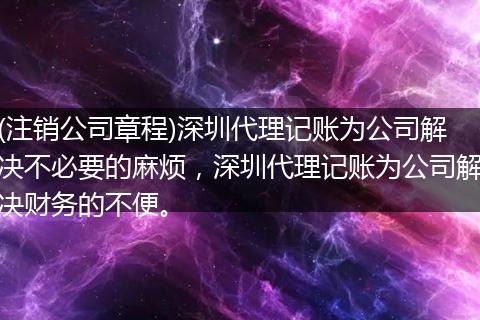 (注销公司章程)深圳代理记账为公司解决不必要的麻烦，深圳代理记账为公司解决财务的不便。