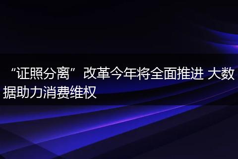 “证照分离”改革今年将全面推进 大数据助力消费维权