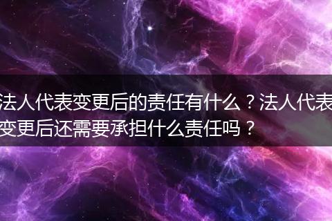 法人代表变更后的责任有什么?法人代表变更后还需要承担什么责任吗?