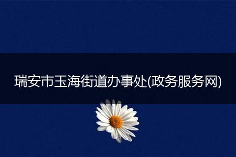 瑞安市玉海街道办事处(政务服务网)