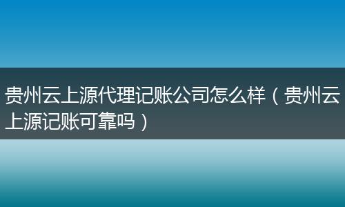 贵州云上源代理记账公司怎么样（贵州云上源记账可靠吗）